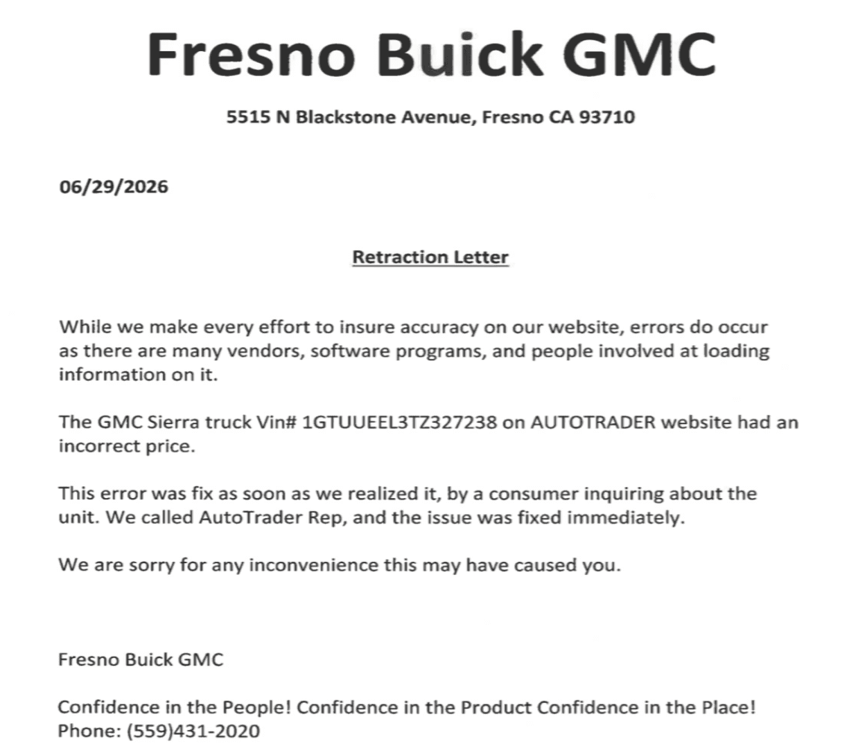 Fresno Buick GMC 5515 N Blackstone Avenue, Fresno CA 93710 06/29/2026 Retraction Letter While we make every effort to insure accuracy on our website, errors do occur as there are many vendors, software programs, and people involved at loading information on it. The GMC Sierra truck Vin# 1GTUUEEL3TZ327238 on AUTOTRADER website had an incorrect price. This error was fix as soon as we realized it, by a consumer inquiring about the unit. We called AutoTrader Rep, and the issue was fixed immediately. We are sorry for any inconvenience this may have caused you. Fresno Buick GMC Confidence in the People! Confidence in the Product Confidence in the Place! Phone: (559)431-2020