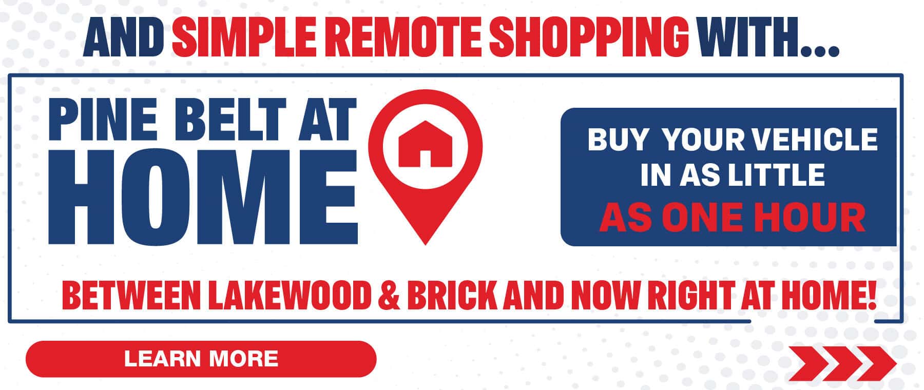 And simple remote shopping with Pine Belt At Home. Buy your vehicle in as little as one hour. Between Lakewood & Brick and now right at home.