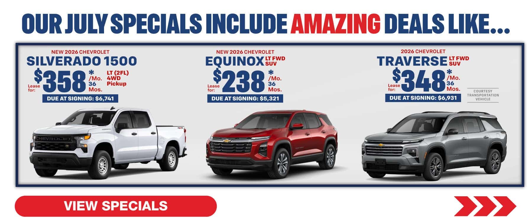 Where our July Specials Include Amazing deal like…. 2026 Chevrolet Equinox lease for $238 per month for 36 months with $5,312 due at signing 2026 Chevrolet Traverse lease for $348 per month for 36 months with $6,931 due at signing 2026 Chevrolet Silverado lease for $358 per month for 36 months with $6,741 due at signing