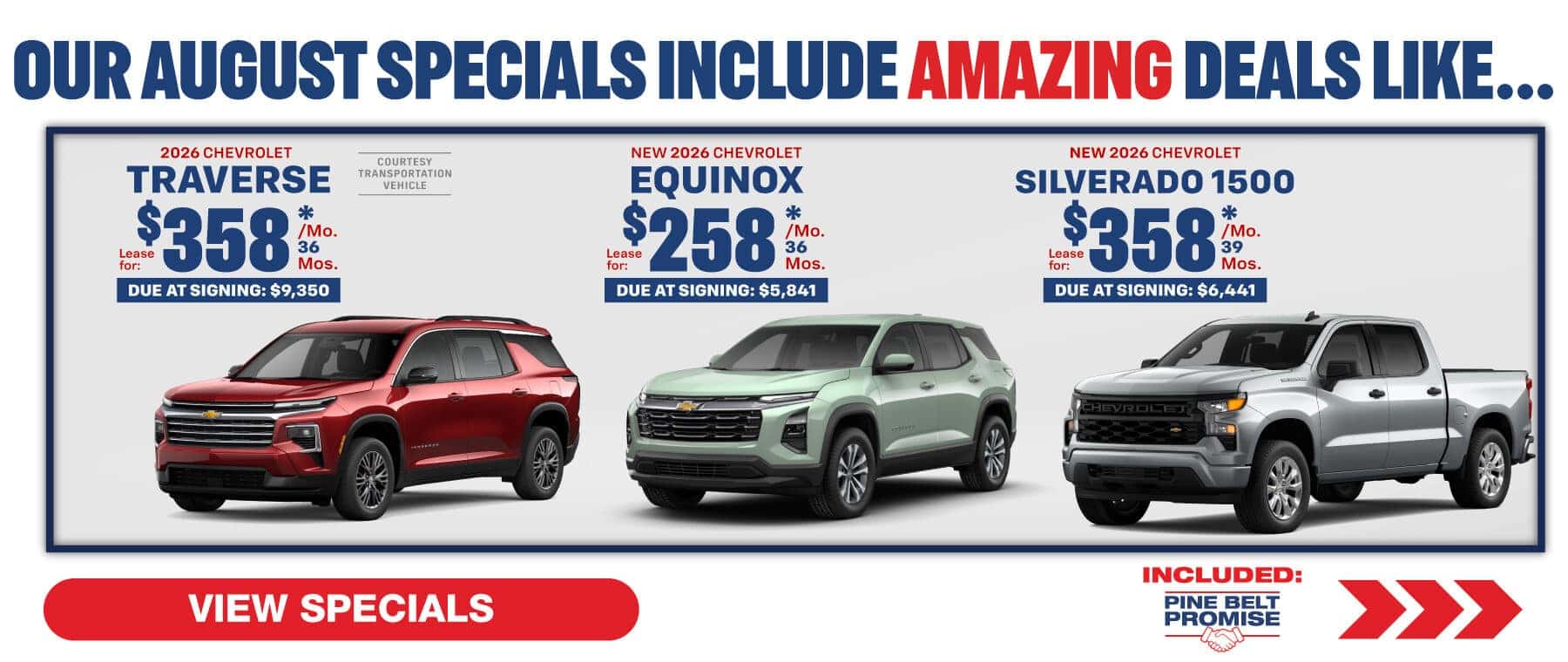 Where our August Specials Include Amazing deal like…. 2026 Chevrolet Equinox lease for $258 per month for 36 months with $5,841 due at signing 2026 Chevrolet Traverse lease for $358 per month for 36 months with $9,350 due at signing 2026 Chevrolet Silverado lease for $358 per month for 36 months with $6,441 due at signing